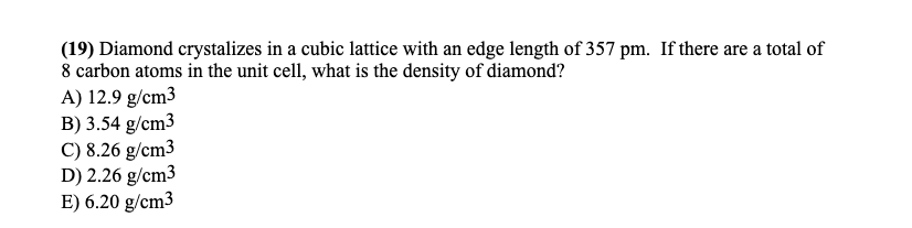 (19) Diamond crystalizes in a cubic lattice with an edge length of 357 pm. If there are a total of
8 carbon atoms in the unit cell, what is the density of diamond?
A) 12.9 g/cm3
B) 3.54 g/cm3
C) 8.26 g/cm3
D) 2.26 g/cm3
E) 6.20 g/cm3
