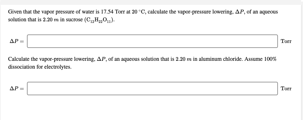 Given that the vapor pressure of water is 17.54 Torr at 20 °C, calculate the vapor-pressure lowering, AP, of an aqueous
solution that is 2.20 m in sucrose (C1,H2„O11).
Torr
ΔΡ-
Calculate the vapor-pressure lowering, AP, of an aqueous solution that is 2.20 m in aluminum chloride. Assume 100%
dissociation for electrolytes.
ΔΡ
Torr
