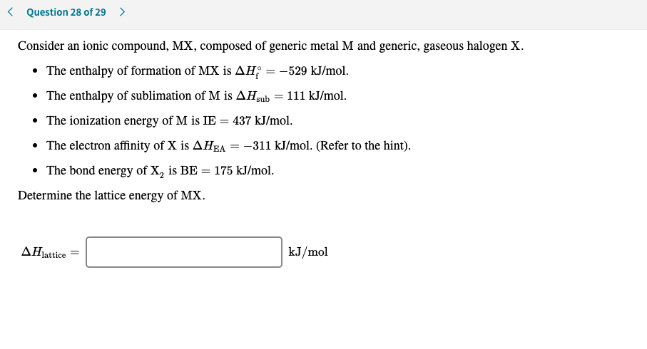 < Question 28 of 29 >
Consider an ionic compound, MX, composed of generic metal M and generic, gaseous halogen X.
• The enthalpy of formation of MX is AH; = -529 kJ/mol.
• The enthalpy of sublimation of M is AHgub
111 kJ/mol.
• The ionization energy of M is IE = 437 kJ/mol.
• The electron affinity of X is AHEA = -311 kJ/mol. (Refer to the hint).
• The bond energy of X, is BE
175 kJ/mol.
%3D
Determine the lattice energy of MX.
AHjattice
kJ/mol
