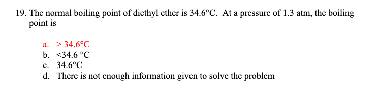 19. The normal boiling point of diethyl ether is 34.6°C. At a pressure of 1.3 atm, the boiling
point is
a. > 34.6°C
b. <34.6 °C
c. 34.6°C
d. There is not enough information given to solve the problem
