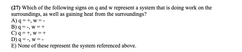 (27) Which of the following signs on q and w represent a system that is doing work on the
surroundings, as well as gaining heat from the surroundings?
A) q = +, w = -
B) q = -, w =+
C) q = +, w =+
D) q = -, w = -
E) None of these represent the system referenced above.
