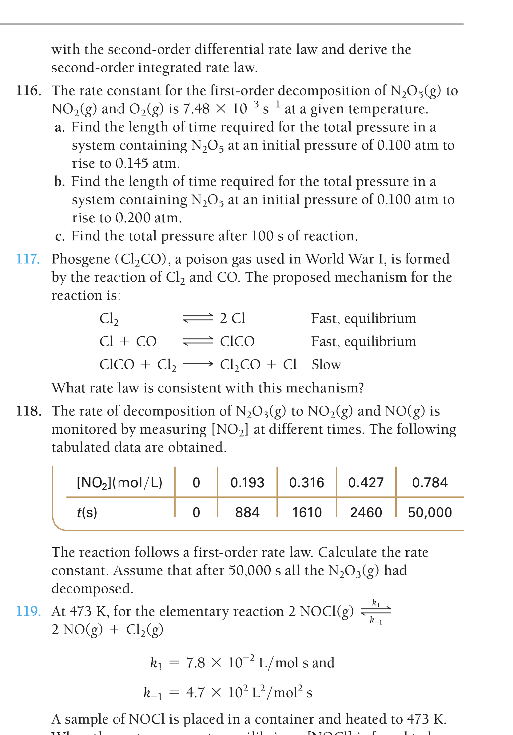 with the second-order differential rate law and derive the
second-order integrated rate law.
116. The rate constant for the first-order decomposition of N2O;(g) to
at a given temperature.
NO2(g) and O2(g) is 7.48 × 10-3 s-1
a. Find the length of time required for the total pressure in a
system containing N,O5 at an initial pressure of 0.100 atm to
rise to 0.145 atm.
b. Find the length of time required for the total pressure in a
system containing N,O5 at an initial pressure of 0.100 atm to
rise to 0.200 atm.
c. Find the total pressure after 100 s of reaction.
117. Phosgene (Cl,CO), a poison gas used in World War I, is formed
by the reaction of Cl2 and CO. The proposed mechanism for the
reaction is:
Cl2
2 Cl
Fast, equilibrium
Cl + CO
CICO
Fast, equilibrium
CICO + Cl2
C12CO + Cl Slow
What rate law is consistent with this mechanism?
118. The rate of decomposition of N,O3(g) to NO2(g) and NO(g) is
monitored by measuring [NO2] at different times. The following
tabulated data are obtained.
[NO2](mol/L)
0.193
0.316
0.427
0.784
t(s)
884
1610
2460
50,000
The reaction follows a first-order rate law. Calculate the rate
constant. Assume that after 50,000 s all the N,O3(g) had
decomposed.
k1
119. At 473 K, for the elementary reaction 2 NOCI(g)
2 NO(g) + Cl,(g)
k-1
k1 :
= 7.8 × 10-2 L/mol s and
k-1
= 4.7 × 10² L²/mol? s
A sample of NOCI is placed in a container and heated to 473 K.
•1:1
