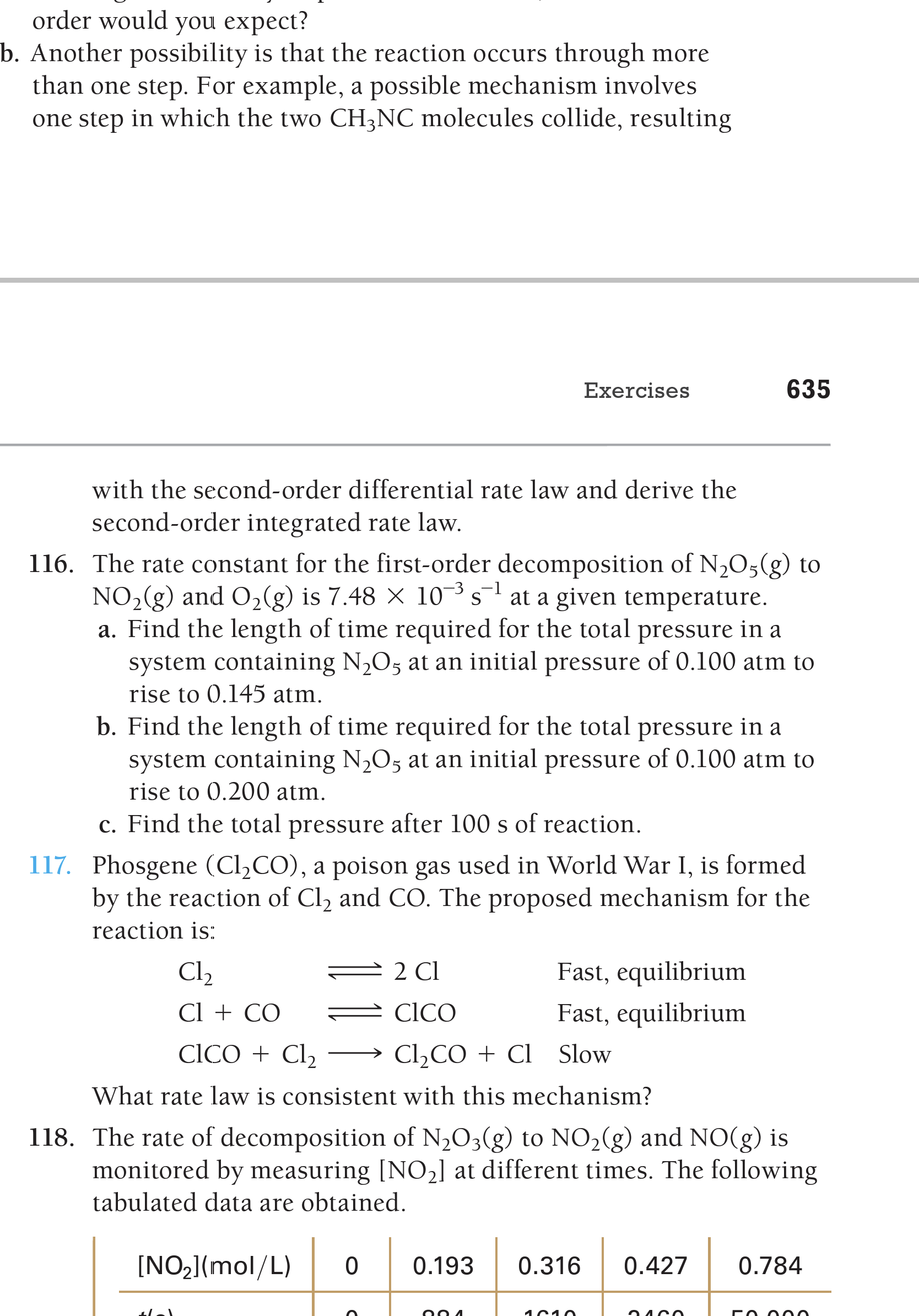 order would you expect?
b. Another possibility is that the reaction occurs through more
than one step. For example, a possible mechanism involves
one step in which the two CH3NC molecules collide, resulting
Exercises
635
with the second-order differential rate law and derive the
second-order integrated rate law.
116. The rate constant for the first-order decomposition of N,05(g) to
NO,(g) and O2lg) is 7.48 × 10³ s¯ at a given temperature.
a. Find the length of time required for the total pressure in a
system containing N,O5 at an initial pressure of 0.100 atm to
rise to 0.145 atm.
-3 -1
b. Find the length of time required for the total pressure in a
system containing N2O5 at an initial pressure of 0.100 atm to
rise to 0.200 atm.
c. Find the total pressure after 100 s of reaction.
117. Phosgene (CI2CO), a poison gas used in World War I, is formed
by the reaction of Cl, and CO. The proposed mechanism for the
reaction is:
Cl2
2 Cl
Fast, equilibrium
Cl + CO
CICO
Fast, equilibrium
CICO + Cl2
Cl2CO + Cl Slow
What rate law is consistent with this mechanism?
118. The rate of decomposition of N,O3(g) to NO2(g) and NO(g) is
monitored by measuring [NO2] at different times. The following
tabulated data are obtained.
[NO2](mol/L)
0.193
0.316
0.427
0.784

