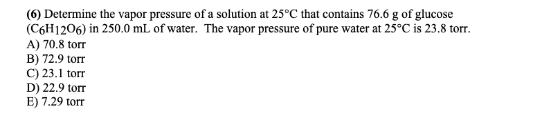 (6) Determine the vapor pressure of a solution at 25°C that contains 76.6 g of glucose
(C6H1206) in 250.0 mL of water. The vapor pressure of pure water at 25°C is 23.8 torr.
A) 70.8 torr
B) 72.9 torr
C) 23.1 torr
D) 22.9 torr
E) 7.29 torr
