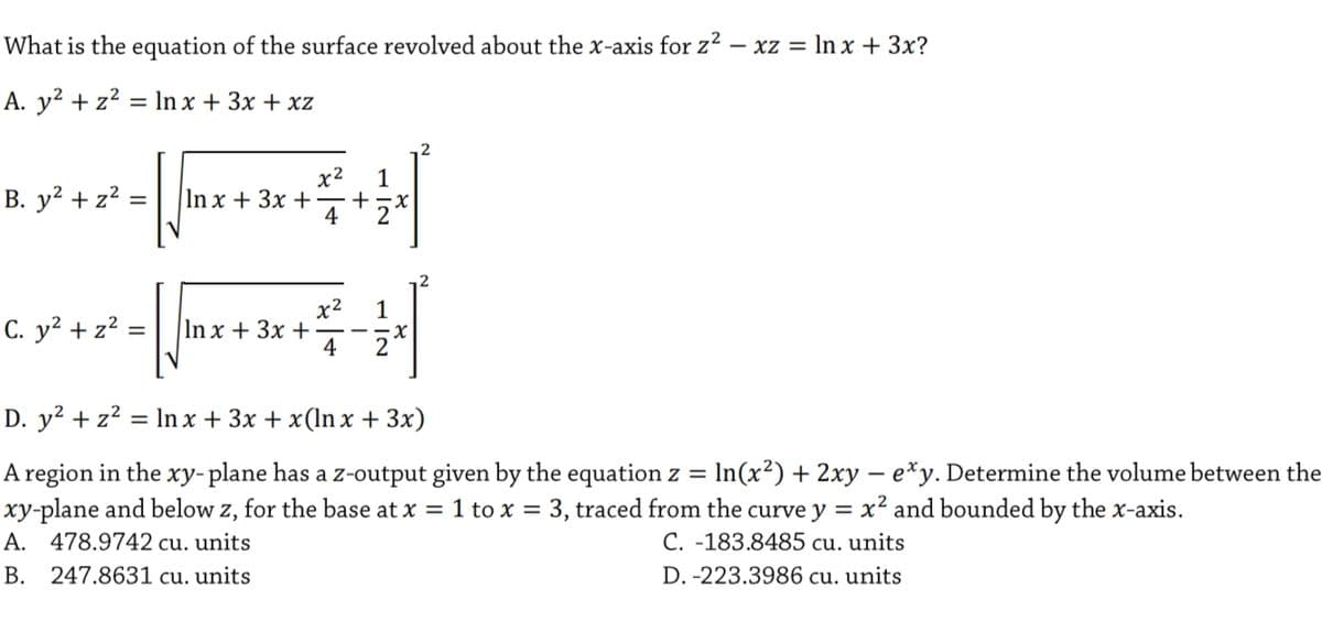 What is the equation of the surface revolved about the x-axis for z2 – xz = In x + 3x?
A. y² + z² = ln x + 3x + xz
%3D
2
x2
1
B. y? + z2 =
In x + 3x +-+
4
2
x2
In x + 3x +
4
1
C. y² + z² =
-
2
D. y? + z? = In x + 3x + x(ln x + 3x)
A region in the xy-plane has a z-output given by the equation z = In(x²) + 2xy – e*y. Determine the volume between the
xy-plane and below z, for the base at x = 1 to x = 3, traced from the curve y = x² and bounded by the x-axis.
A. 478.9742 cu. units
%3D
C. -183.8485 cu. units
B. 247.8631 cu. units
D. -223.3986 cu. units
