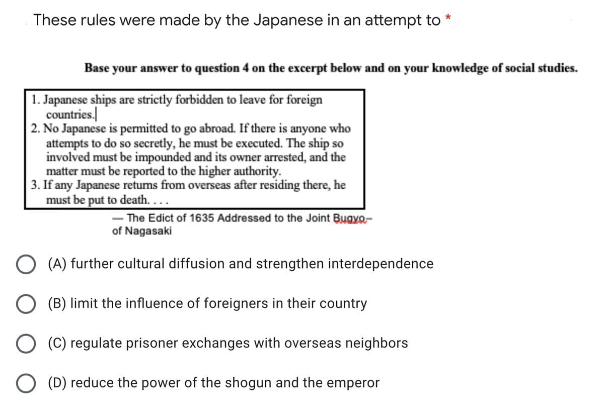 These rules were made by the Japanese in an attempt to
Base your answer to question 4 on the excerpt below and on your knowledge of social studies.
1. Japanese ships are strictly forbidden to leave for foreign
countries.
2. No Japanese is permitted to go abroad. If there is anyone who
attempts to do so secretly, he must be executed. The ship so
involved must be impounded and its owner arrested, and the
matter must be reported to the higher authority.
3. If any Japanese returns from overseas after residing there, he
must be put to death. ...
The Edict of 1635 Addressed to the Joint Bugyo-
of Nagasaki
(A) further cultural diffusion and strengthen interdependence
O (B) limit the influence of foreigners in their country
O (C) regulate prisoner exchanges with overseas neighbors
(D) reduce the power of the shogun and the emperor
