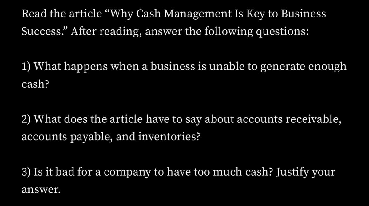 Read the article “Why Cash Management Is Key to Business
Success" After reading, answer the following questions:
1) What happens when a business is unable to generate enough
cash?
2) What does the article have to say about accounts receivable,
accounts payable, and inventories?
3) Is it bad for a company to have too much cash? Justify your
answer.
