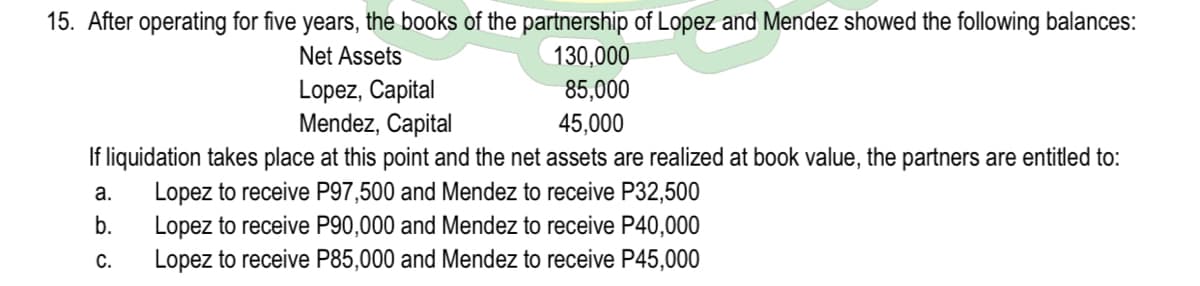 15. After operating for five years, the books of the partnership of Lopez and Mendez showed the following balances:
130,000
Net Assets
Lopez, Capital
Mendez, Capital
85,000
45,000
If liquidation takes place at this point and the net assets are realized at book value, the partners are entitled to:
Lopez to receive P97,500 and Mendez to receive P32,500
Lopez to receive P90,000 and Mendez to receive P40,000
Lopez to receive P85,000 and Mendez to receive P45,000
а.
b.
C.
