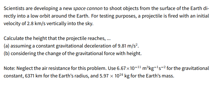 Scientists are developing a new space cannon to shoot objects from the surface of the Earth di-
rectly into a low orbit around the Earth. For testing purposes, a projectile is fired with an initial
velocity of 2.8 km/s vertically into the sky.
Calculate the height that the projectile reaches, ...
(a) assuming a constant gravitational deceleration of 9.81 m/s?.
(b) considering the change of the gravitational force with height.
Note: Neglect the air resistance for this problem. Use 6.67x10-11 m³kg-'s-2 for the gravitational
constant, 6371 km for the Earth's radius, and 5.97 x 10²4 kg for the Earth's mass.
