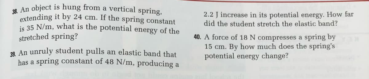 38. An object is hung from a vertical spring,
extending it by 24 cm. If the spring constant
is 35 N/m, what is the potential energy of the
stretched spring?
39. An unruly student pulls an elastic band that
has a spring constant of 48 N/m, producing a
2.2 J increase in its potential energy. How far
did the student stretch the elastic band?
40. A force of 18 N compresses a spring by
15 cm. By how much does the spring's
potential energy change?