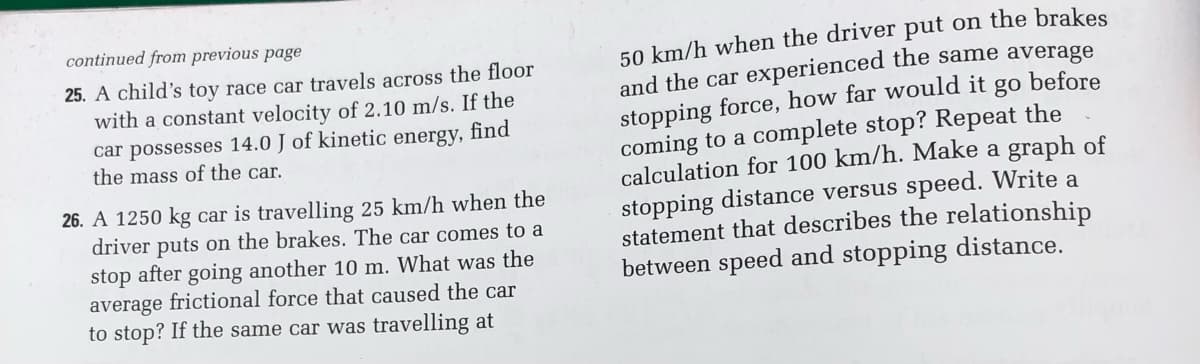 continued from previous page
25. A child's toy race car travels across the floor
with a constant velocity of 2.10 m/s. If the
find
car possesses 14.0 J of kinetic energy,
the mass of the car.
26. A 1250 kg car is travelling 25 km/h when the
driver puts on the brakes. The car comes to a
stop after going another 10 m. What was the
average frictional force that caused the car
to stop? If the same car was travelling at
go
before
50 km/h when the driver put on the brakes
and the car experienced the same average
stopping force, how far would it
coming to a complete stop? Repeat the
calculation for 100 km/h. Make a graph of
stopping distance versus speed. Write a
statement that describes the relationship
between speed and stopping distance.