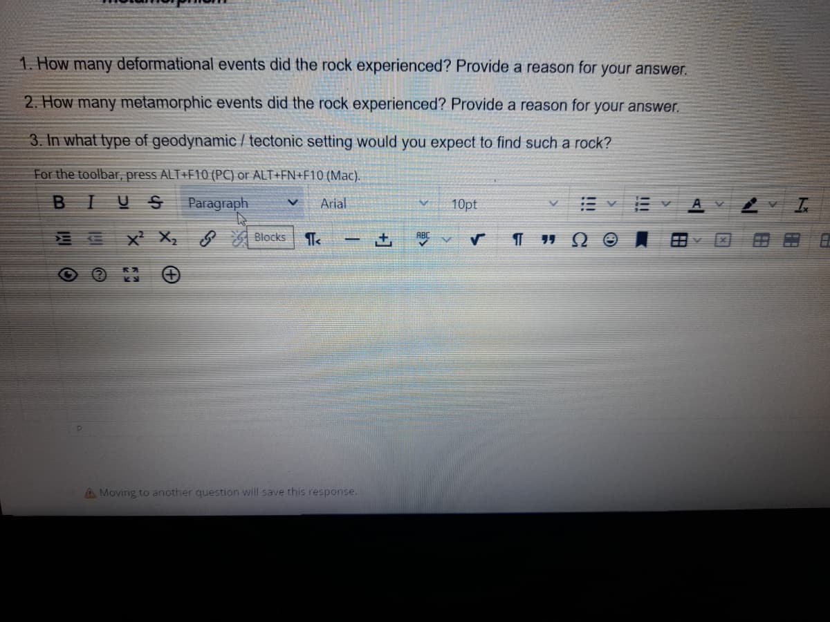 1. How many deformational events did the rock experienced? Provide a reason for your answer.
2. How many metamorphic events did the rock experienced? Provide a reason for your answer.
3. In what type of geodynamic / tectonic setting would you expect to find such a rock?
For the toolbar, press ALT+F10 (PC) or ALT+FN+F10 (Mac).
BIUS Paragraph
V Arial
O
?
X² X₂ Blocks IT<
- +
A Moving to another question will save this response.
V 10pt
ABC
V
E
!!!