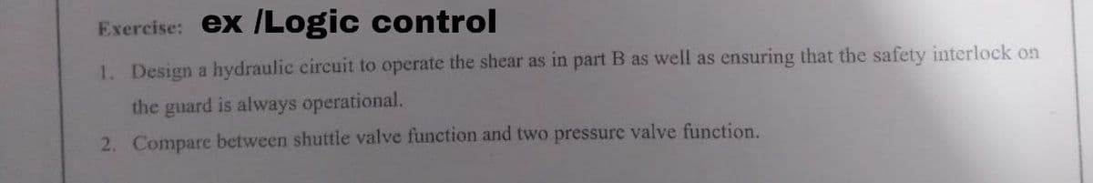 Exercise: ex /Logic control
1. Design a hydraulic circuit to operate the shear as in part B as well as ensuring that the safety interlock on
the guard is always operational.
2. Compare between shuttle valve function and two pressure valve function.

