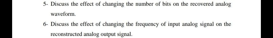 5- Discuss the effect of changing the number of bits on the recovered analog
waveform.
6- Discuss the effect of changing the frequency of input analog signal on the
reconstructed analog output signal.
