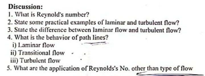 Discussion:
1. What is Reynold's number?
2. State some practical examples of laminar and turbulent flow?
3. State the difference between laminar flow and turbulent flow?
4. What is the behavior of path lines?
i) Laminar flow
ii) Transitional flow
iii) Turbulent flow
5. What are the application of Reynolds's No. other than type of flow
