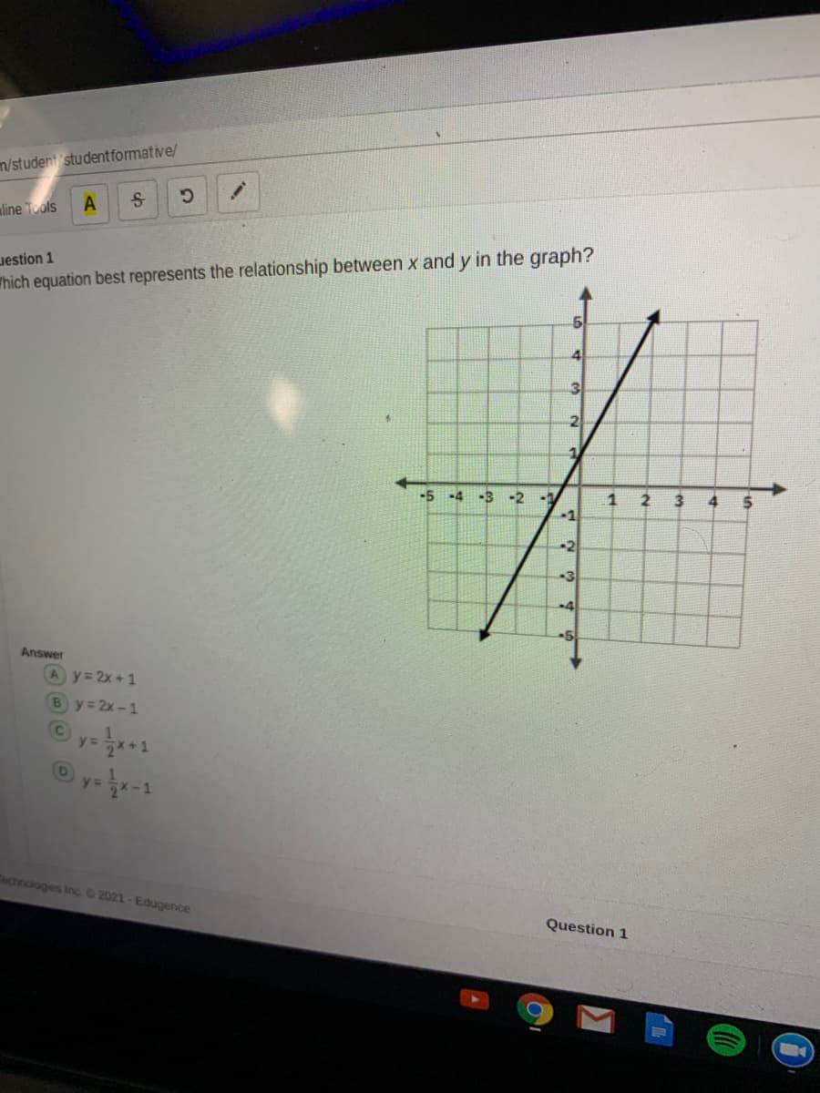 m/student studentformative/
aline Tools
A
Jestion 1
Thich equation best represents the relationship between x and y in the graph?
4.
3.
21
-5-4 -3 -2
-1
1
3
-1
-2
-3
-4
-5
Answer
Ay=2x+1
By 2x-1
y=*+1
Technologies Inc. 2021- Edugence
Question 1
