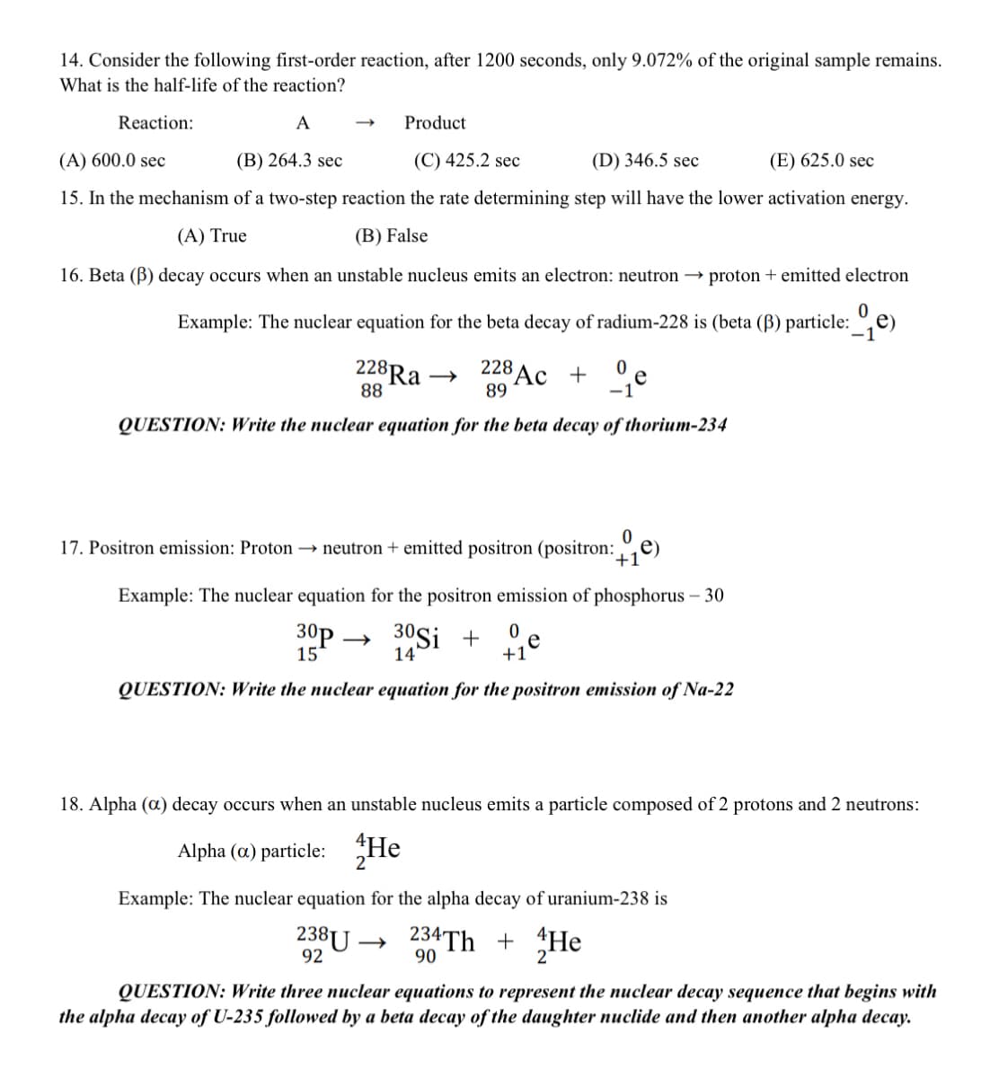 14. Consider the following first-order reaction, after 1200 seconds, only 9.072% of the original sample remains.
What is the half-life of the reaction?
Reaction:
A
Product
(A) 600.0 sec
(B) 264.3 sec
(C) 425.2 sec
(D) 346.5 sec
(E) 625.0 sec
15. In the mechanism of a two-step reaction the rate determining step will have the lower activation energy.
(A) True
(B) False
16. Beta (B) decay occurs when an unstable nucleus emits an electron: neutron → proton + emitted electron
Example: The nuclear equation for the beta decay of radium-228 is (beta (B) particle: °,e)
228Ra →
88
$Ac + °e
228
89
-1
QUESTION: Write the nuclear equation for the beta decay of thorium-234
e)
17. Positron emission: Proton → neutron + emitted positron (positron:_
+1
Example: The nuclear equation for the positron emission of phosphorus – 30
30p
15
30Si
14
+
e
+1
QUESTION: Write the nuclear equation for the positron emission of Na-22
18. Alpha (a) decay occurs when an unstable nucleus emits a particle composed of 2 protons and 2 neutrons:
Alpha (a) particle: He
2
Example: The nuclear equation for the alpha decay of uranium-238 is
238U →
92
234TH +
90
He
QUESTION: Write three nuclear equations to represent the nuclear decay sequence that begins with
the alpha decay of U-235 followed by a beta decay of the daughter nuclide and then another alpha decay.
