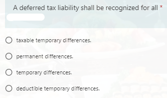 A deferred tax liability shall be recognized for all *
O taxable temporary differences.
O permanent differences.
O temporary differences.
deductible temporary differences.

