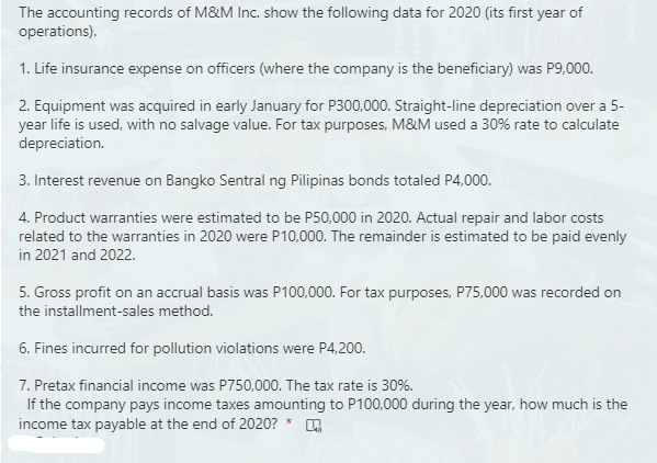 The accounting records of M&M Inc. show the following data for 2020 (its first year of
operations).
1. Life insurance expense on officers (where the company is the beneficiary) was P9,000.
2. Equipment was acquired in early January for P300,000. Straight-line depreciation over a 5-
year life is used, with no salvage value. For tax purposes, M&M used a 30% rate to calculate
depreciation.
3. Interest revenue on Bangko Sentral ng Pilipinas bonds totaled P4,000.
4. Product warranties were estimated to be P50,000 in 2020. Actual repair and labor costs
related to the warranties in 2020 were P10,000. The remainder is estimated to be paid evenly
in 2021 and 2022.
5. Gross profit on an accrual basis was P100,000. For tax purposes, P75,000 was recorded on
the installment-sales method.
6. Fines incurred for pollution violations were P4,200.
7. Pretax financial income was P750,000. The tax rate is 30%.
If the company pays income taxes amounting to P100,000 during the year, how much is the
income tax payable at the end of 2020? *
