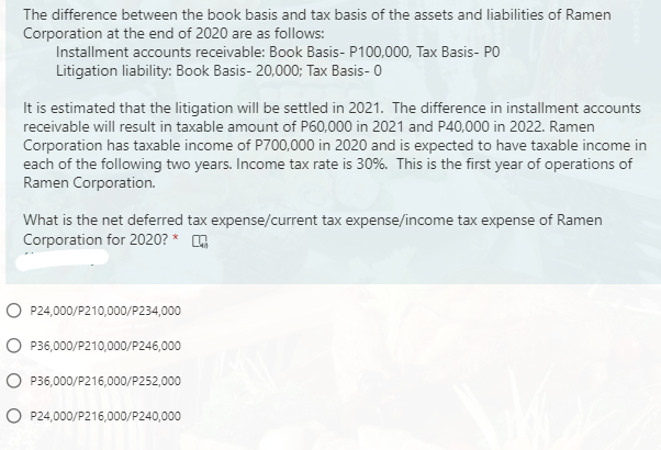 The difference between the book basis and tax basis of the assets and liabilities of Ramen
Corporation at the end of 2020 are as follows:
Installment accounts receivable: Book Basis- P100,000, Tax Basis- PO
Litigation liability: Book Basis- 20,000; Tax Basis- 0
It is estimated that the litigation will be settled in 2021. The difference in installment accounts
receivable will result in taxable amount of P60,000 in 2021 and P40,000 in 2022. Ramen
Corporation has taxable income of P700,000 in 2020 and is expected to have taxable income in
each of the following two years. Income tax rate is 30%. This is the first year of operations of
Ramen Corporation.
What is the net deferred tax expense/current tax expense/income tax expense of Ramen
Corporation for 2020? *
O P24,000/P210,000/P234,000
O P36,000/P210,000/P246,000
O P36,000/P216,000/P252,000
O P24,000/P216,000/P240,000
