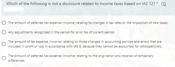 Which of the following is not a disclosure related to income taxes based on IAS 12? *
O The amount of deferred tax expense (income) relating to changes in tax rates or the imposition of new taxes.
O Any adjustments recognized in the period for prior tax of current period.
The amount of tax expense (income) relating to those changes in accounting policies and errors that are
included in profit or loss in accordance with IAS 8, because they cannot be accounted for retrospectively.
The amount of deferred tax expense (income) relating to the origination and reversal of temporary
differences.
