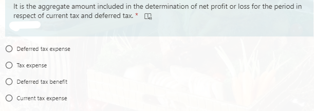 It is the aggregate amount included in the determination of net profit or loss for the period in
respect of current tax and deferred tax. *
O Deferred tax expense
O Tax expense
O Deferred tax benefit
O Current tax expense
