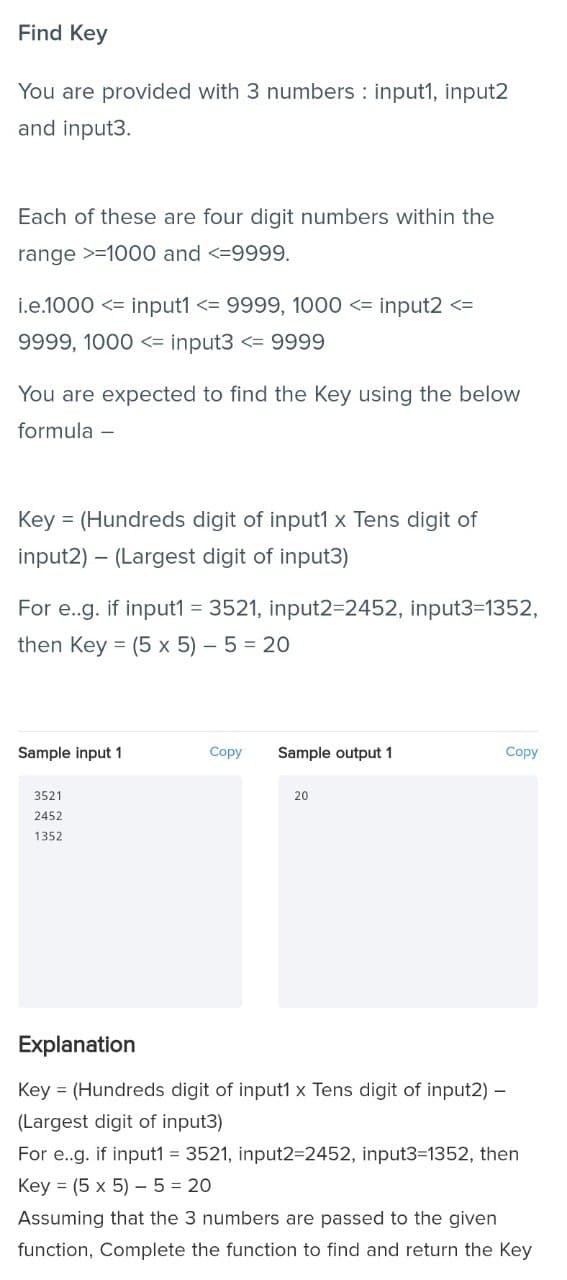 Find Key
You are provided with 3 numbers : input1, input2
and input3.
Each of these are four digit numbers within the
range >=1000 and <=9999.
i.e.1000 <= input1 <= 9999, 1000 <= input2 <=
9999, 1000 <= input3 <= 9999
You are expected to find the Key using the below
formula –
Key = (Hundreds digit of input1 x Tens digit of
input2) – (Largest digit of input3)
For e.g. if input1 = 3521, input2=2452, input3=1352,
then Key = (5 x 5) – 5 = 20
Sample input 1
Copy
Sample output 1
Copy
3521
20
2452
1352
Explanation
Key = (Hundreds digit of input1 x Tens digit of input2) –
(Largest digit of input3)
For e.g. if input1 = 3521, input2=2452, input3-1352, then
Key = (5 x 5) - 5 = 20
Assuming that the 3 numbers are passed to the given
function, Complete the function to find and return the Key
