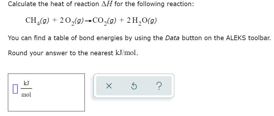 Calculate the heat of reaction AH for the following reaction:
CH (9) + 20,(9)→CO,(9) + 2 H,O(g)
You can find a table of bond energies by using the Data button on the ALEKS toolbar.
Round your answer to the nearest kJ/mol,
kJ
?
mol
