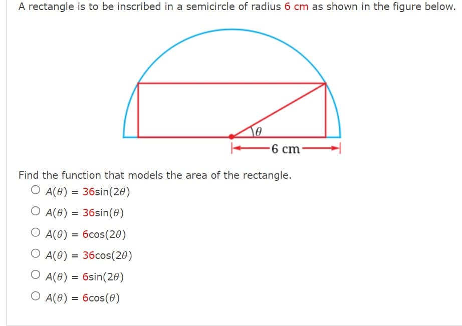 A rectangle is to be inscribed in a semicircle of radius 6 cm as shown in the figure below.
0
-6 cm-
Find the function that models the area of the rectangle.
O A(0) = 36sin(20)
O A(0) = 36sin(0)
O A(0) = 6cos(20)
O A(0) = 36cos(20)
O A(0) = 6sin(20)
O A(0) = 6cos(0)
