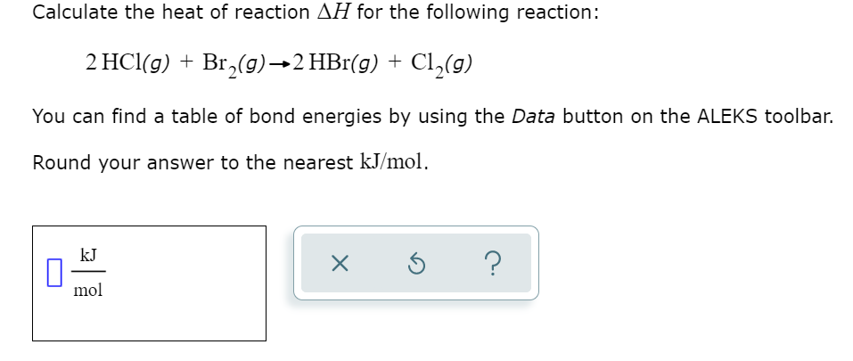 Calculate the heat of reaction AH for the following reaction:
2 HCl(g) + Br,(g)→2 HBr(g) + Cl,(g)
You can find a table of bond energies by using the Data button on the ALEKS toolbar.
Round your answer to the nearest kJ/mol.
kJ
?
mol
