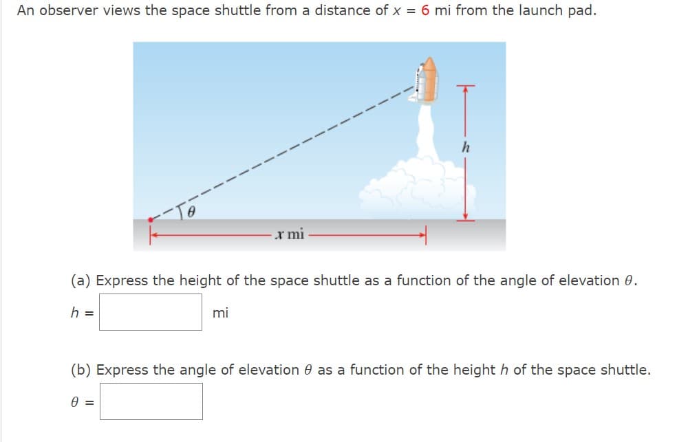 An observer views the space shuttle from a distance of x = 6 mi from the launch pad.
x mi
(a) Express the height of the space shuttle as a function of the angle of elevation 0.
h =
mi
(b) Express the angle of elevation as a function of the height h of the space shuttle.
0 =