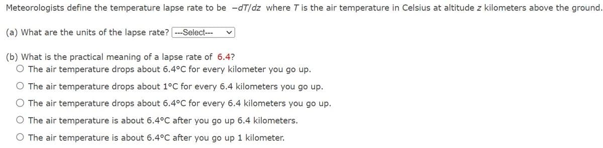 Meteorologists define the temperature lapse rate to be -dT/dz where T is the air temperature in Celsius at altitude z kilometers above the ground.
(a) What are the units of the lapse rate? ---Select---
(b) What is the practical meaning of a lapse rate of 6.4?
O The air temperature drops about 6.4°C for every kilometer you go up.
The air temperature drops about 1°C for every 6.4 kilometers you go up.
The air temperature drops about 6.4°C for every 6.4 kilometers you go up.
O The air temperature is about 6.4°C after you go up 6.4 kilometers.
O The air temperature is about 6.4°C after you go up 1 kilometer.