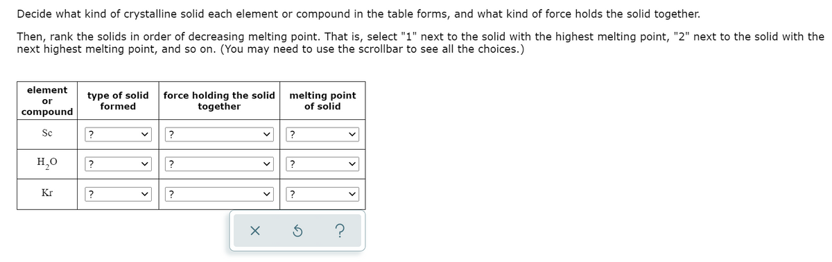 Decide what kind of crystalline solid each element or compound in the table forms, and what kind of force holds the solid together.
Then, rank the solids in order of decreasing melting point. That is, select "1" next to the solid with the highest melting point, "2" next to the solid with the
next highest melting point, and so on. (You may need to use the scrollbar to see all the choices.)
element
type of solid
formed
force holding the solid
together
melting point
of solid
or
compound
Sc
?
?
H,0
?
?
?
Kr
?
?
?
?
>

