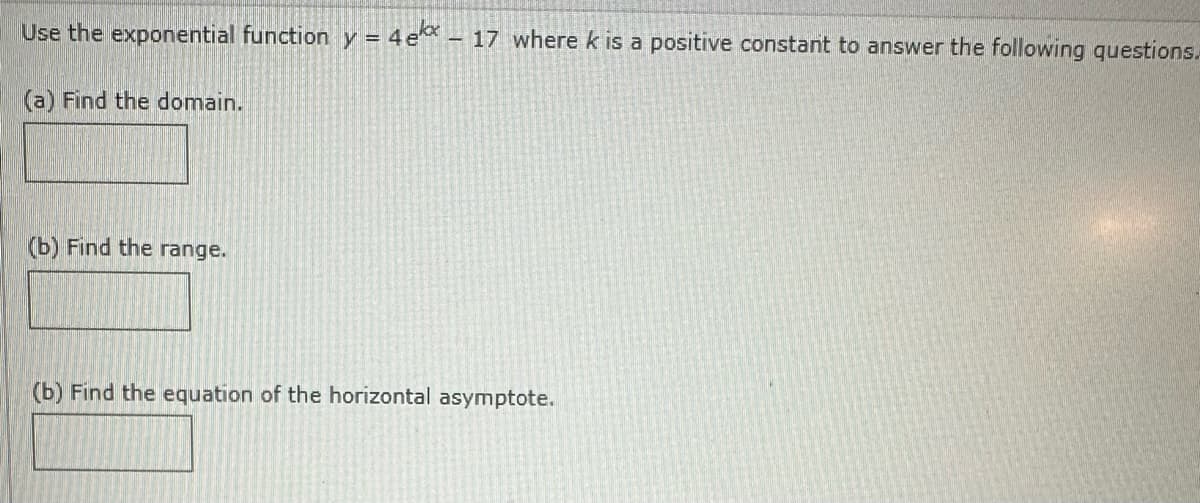 Use the exponential function y = 4e* - 17 where k is a positive constant to answer the following questions.
(a) Find the domain.
(b) Find the range.
(b) Find the equation of the horizontal asymptote.