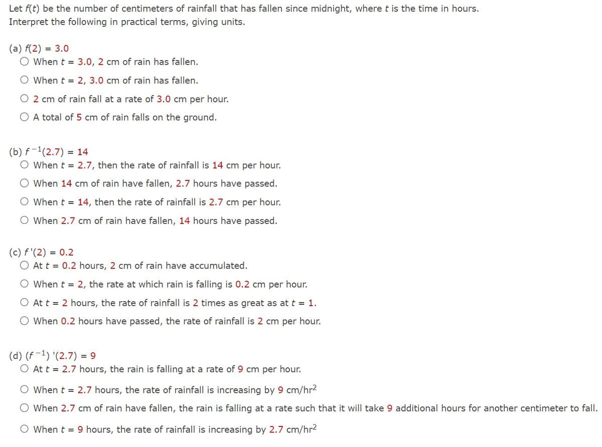 Let f(t) be the number of centimeters of rainfall that has fallen since midnight, where t is the time in hours.
Interpret the following in practical terms, giving units.
(a) f(2)= 3.0
O When t = 3.0, 2 cm of rain has fallen.
O When t = 2, 3.0 cm of rain has fallen.
O 2 cm of rain fall at a rate of 3.0 cm per hour.
O A total of 5 cm of rain falls on the ground.
(b) f¹(2.7) = 14
O When t = 2.7, then the rate of rainfall is 14 cm per hour.
O When 14 cm of rain have fallen, 2.7 hours have passed.
O When t = 14, then the rate of rainfall is 2.7 cm per hour.
O When 2.7 cm of rain have fallen, 14 hours have passed.
(c) f'(2) = 0.2
O At t = 0.2 hours, 2 cm of rain have accumulated.
O When t = 2, the rate at which rain is falling is 0.2 cm per hour.
O At t = 2 hours, the rate of rainfall is 2 times as great as at t = 1.
O When 0.2 hours have passed, the rate of rainfall is 2 cm per hour.
(d) (f¹) '(2.7) = 9
O At t = 2.7 hours, the rain is falling at a rate of 9 cm per hour.
O When t = 2.7 hours, the rate of rainfall is increasing by 9 cm/hr²
O When 2.7 cm of rain have fallen, the rain is falling at a rate such that it will take 9 additional hours for another centimeter to fall.
O When t = 9 hours, the rate of rainfall is increasing by 2.7 cm/hr²