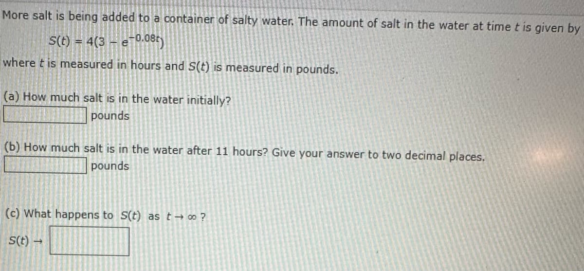 More salt is being added to a container of salty water. The amount of salt in the water at time t is given by
s(t) = 4(3- e-0.08t)
where this measured in hours and S(t) is measured in pounds.
(a) How much salt is in the water initially?
pounds
(b) How much salt is in the water after 11 hours? Give your answer to two decimal places.
pounds
(c) What happens to S(t) as t → ∞ ?
s(t)