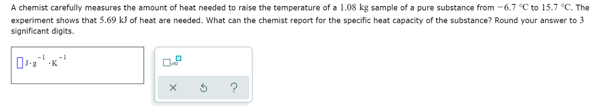A chemist carefully measures the amount of heat needed to raise the temperature of a 1.08 kg sample of a pure substance from -6.7 °C to 15.7 °C. The
experiment shows that 5.69 kJ of heat are needed. What can the chemist report for the specific heat capacity of the substance? Round your answer to 3
significant digits.
- 1
•K
.g
