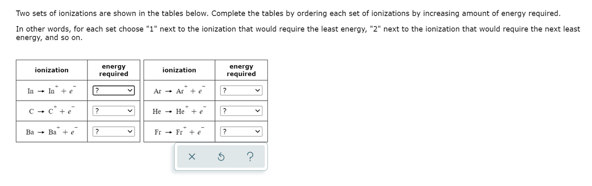 Two sets of ionizations are shown in the tables below. Complete the tables by ordering each set of ionizations by increasing amount of energy required.
In other words, for each set choose "1" next to the ionization that would require the least energy, "2" next to the ionization that would require the next least
energy, and so on.
energy
required
energy
required
ionization
ionization
In
+ In + e
?
Ar
- Ar + e
?
+ e
?
Не
Не
+ e
Ва — Ва +e
?
Fr -
Fr + e
?
?
|>
