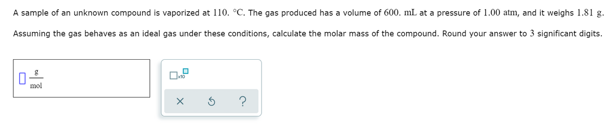 A sample of an unknown compound is vaporized at 110. °C. The gas produced has a volume of 600. mL at a pressure of 1.00 atm, and it weighs 1.81 g.
Assuming the gas behaves as an ideal gas under these conditions, calculate the molar mass of the compound. Round your answer to 3 significant digits.
x10
mol
?
