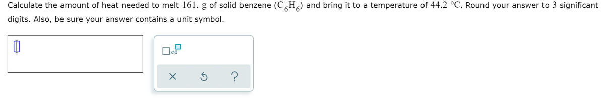 Calculate the amount of heat needed to melt 161. g of solid benzene (C,H,) and bring it to a temperature of 44.2 °C. Round your answer to 3 significant
digits. Also, be sure your answer contains a unit symbol.
x10
?
