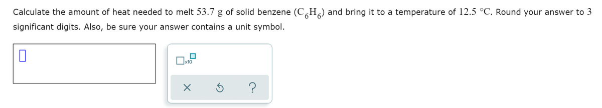 Calculate the amount of heat needed to melt 53.7 g of solid benzene (C,H¸) and bring it to a temperature of 12.5 °C. Round your answer to 3
significant digits. Also, be sure your answer contains a unit symbol.
x10
?
