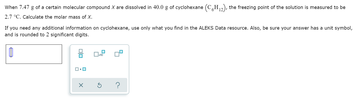 When 7.47 g of a certain molecular compound X are dissolved in 40.0 g of cyclohexane (C H,), the freezing point of the solution is measured to be
2.7 °C. Calculate the molar mass of X.
If you need any additional information on cyclohexane, use only what you find in the ALEKS Data resource. Also, be sure your answer has a unit symbol,
and is rounded to 2 significant digits.
믐
x10
