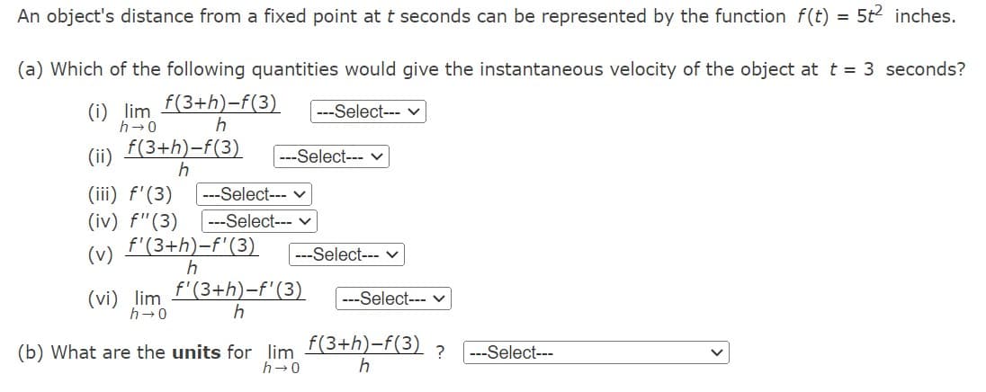 An object's distance from a fixed point at t seconds can be represented by the function f(t) = 5t2 inches.
(a) Which of the following quantities would give the instantaneous velocity of the object at t = 3 seconds?
f(3+h)-f(3)
h
(i) lim
h→0
f(3+h)-f(3)
h
(vi) lim
h→0
---Select--- V
(iii) f'(3) ---Select--- ✓
(iv) f" (3) ---Select---
(v) f'(3+h)-f'(3) ---Select--- ✓
h
---Select--- ✓
f'(3+h)-f' (3)
h
(b) What are the units for lim
h→0
---Select--- ✓
f(3+h)-f(3)
h
? ---Select---