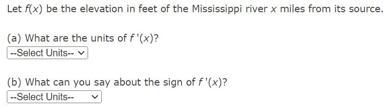 Let f(x) be the elevation in feet of the Mississippi river x miles from its source.
(a) What are the units of f '(x)?
--Select Units--v
(b) What can you say about the sign of f '(x)?
--Select Units--
