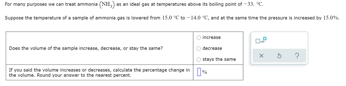 For many purposes we can treat ammonia (NH,)
as an ideal gas at temperatures above its boiling point of – 33. °C.
Suppose the temperature of a sample of ammonia gas is lowered from 15.0 °C to – 14.0 °C, and at the same time the pressure is increased by 15.0%.
increase
x10
Does the volume of the sample increase, decrease, or stay the same?
decrease
?
stays the same
If you said the volume increases or decreases, calculate the percentage change in
the volume. Round your answer to the nearest percent.
