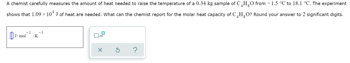A chemist carefully measures the amount of heat needed to raise the temperature of a 0.34 kg sample of C,H¸0 from -1.5 °C to 18.1 °C. The experiment
shows that 1.09 × 10* J of heat are needed. What can the chemist report for the molar heat capacity of C,H,O? Round your answer to 2 significant digits.
J• mol
-1
1
·K
x10
