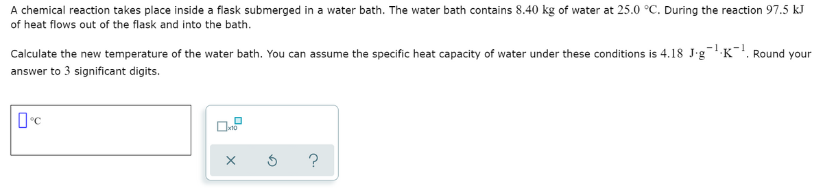 A chemical reaction takes place inside a flask submerged in a water bath. The water bath contains 8.40 kg of water at 25.0 °C. During the reaction 97.5 kJ
of heat flows out of the flask and into the bath.
- 1
Calculate the new temperature of the water bath. You can assume the specific heat capacity of water under these conditions is 4.18 J.g
·K'. Round your
answer to 3 significant digits.
x10
?
