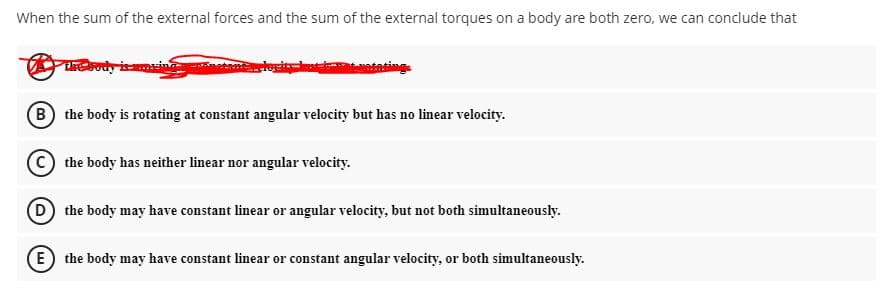 When the sum of the external forces and the sum of the external torques on a body are both zero, we can conclude that
ody imei
logit
B the body is rotating at constant angular velocity but has no linear velocity.
C the body has neither linear nor angular velocity.
(D) the body may have constant linear or angular velocity, but not both simultaneously.
E) the body may have constant linear or constant angular velocity, or both simultaneously.
