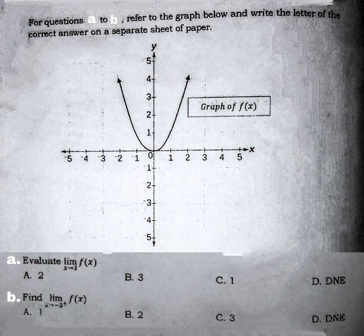 For questions a to b, refer to the graph below and write the letter ofthe
correct answer on a separate sheet of paper.
y
57
3+
Graph of f(x)
21
1-
1 2
3
4 5
5 4 3 2 1
"1-
24
-3+
44
54
a. Evaluate lim f(x)
А. 2
В. 3
С. 1
D. DNE
b. Find lim, f(x)
A. 1
В. 2
С. 3
D. DNE
