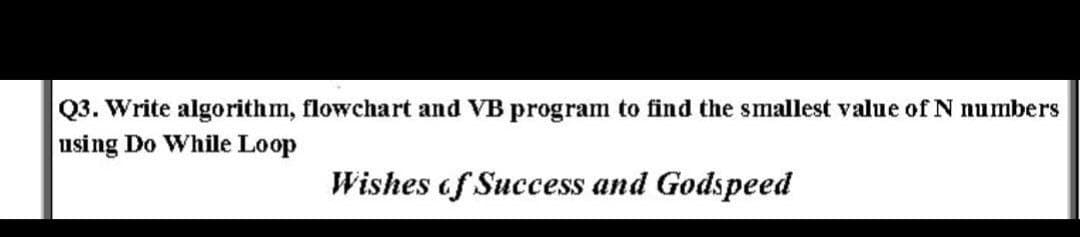 Q3. Write algorithm, flowchart and VB program to find the smallest value of N numbers
using Do While Loop
Wishes of Success and Godspeed
